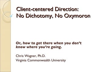 Client-centered Direction:  No Dichotomy, No Oxymoron Or, how to get there when you don’t know where you’re going. Chris Wagner, Ph.D. Virginia Commonwealth University 