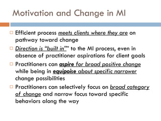 Motivation and Change in MI Efficient process  meets clients where they are   on pathway toward change Direction is “built in” ” to the MI process, even in absence of practitioner aspirations for client goals  Practitioners can  aspire  for broad positive change  while being in  equipoise  about specific narrower  change possibilities Practitioners can selectively focus on  broad category of change   and narrow focus toward specific behaviors along the way 