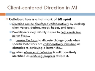 Client-centered Direction in MI Collaboration is a hallmark of MI spirit Direction can be developed collaboratively   by evoking client values, desires, needs, hopes, and goals. Practitioners may initially aspire to  help clients find better lives … … narrow the focus   to discrete change goals when specific behaviors are  collaboratively identified   as obstacles to achieving a better life… or  when  absence of behaviors   is collaboratively identified as  inhibiting progress   toward it. 