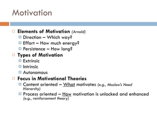Motivation Elements of Motivation  (Arnold) Direction – Which way? Effort – How much energy?  Persistence – How long? Types of Motivation Extrinsic Intrinsic Autonomous Focus in Motivational Theories Content oriented –  What  motivates  (e.g., Maslow’s Need Hierarchy) Process oriented –  How  motivation is unlocked and enhanced  (e.g., reinforcement theory) 