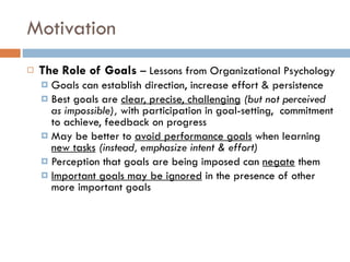 Motivation The Role of Goals  – Lessons from Organizational Psychology Goals can establish direction, increase effort & persistence Best goals are  clear, precise, challenging   (but not perceived as impossible),  with participation in goal-setting,  commitment to achieve, feedback on progress May be better to  avoid performance goals  when learning  new tasks  (instead, emphasize intent & effort) Perception that goals are being imposed can  negate  them Important goals may be ignored  in the presence of other more important goals 