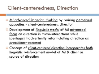 Client-centeredness, Direction MI advanced Rogerian thinking   by pairing  perceived opposites  - client-centeredness, direction Development of  linguistic model   of MI  advanced focus  on direction in micro-interactions while (perhaps) inadvertently reformulating direction as  practitioner-centered Concept of  client-centered direction incorporates both   linguistic reinforcement model of MI & client as source of direction 