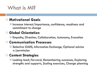 What is MI? Motivational Goals Increase interest/importance, confidence, readiness and commitment to change Global Orientation Empathy, Direction, Collaboration, Autonomy, Evocation Communication Processes  Selective OARS, Information Exchange, Optional advice w/permission Content Strategies Looking back/forward, Remembering successes, Exploring strengths and supports, Scaling exercises, Change planning 