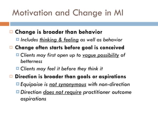Motivation and Change in MI Change is broader than behavior Includes  thinking & feeling   as well as behavior Change often starts before goal is conceived Clients may first open up to  vague possibility   of betterness Clients may feel it before they think it Direction is broader than goals or aspirations Equipoise is  not synonymous  with non-direction Direction  does not require  practitioner outcome aspirations 