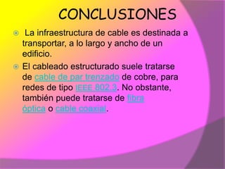 CONCLUSIONES
  La infraestructura de cable es destinada a
  transportar, a lo largo y ancho de un
  edificio.
 El cableado estructurado suele tratarse
  de cable de par trenzado de cobre, para
  redes de tipo IEEE 802.3. No obstante,
  también puede tratarse de fibra
  óptica o cable coaxial.
 