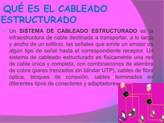 QUÉ ES EL CABLEADO
ESTRUCTURADO
   Un SISTEMA DE CABLEADO ESTRUCTURADO es la
    infraestructura de cable destinada a transportar, a lo largo
    y ancho de un edificio, las señales que emite un emisor de
    algún tipo de señal hasta el correspondiente receptor. Un
    sistema de cableado estructurado es físicamente una red
    de cable única y completa, con combinaciones de alambre
    de cobre (pares trenzados sin blindar UTP), cables de fibra
    óptica, bloques de conexión, cables terminados en
    diferentes tipos de conectores y adaptadores
 