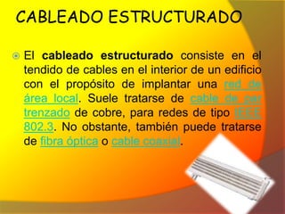 CABLEADO ESTRUCTURADO

   El cableado estructurado consiste en el
    tendido de cables en el interior de un edificio
    con el propósito de implantar una red de
    área local. Suele tratarse de cable de par
    trenzado de cobre, para redes de tipo IEEE
    802.3. No obstante, también puede tratarse
    de fibra óptica o cable coaxial.
 