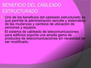 BENEFICIO DEL CABLEADO
ESTRUCTURADO
₰ Uno de los beneficios del cableado estructurado es
  que permite la administración sencilla y sistemática
  de las mudanzas y cambios de ubicación de
  personas y equipos.
₰ El sistema de cableado de telecomunicaciones
  para edificios soporta una amplia gama de
  productos de telecomunicaciones sin necesidad de
  ser modificado.
 