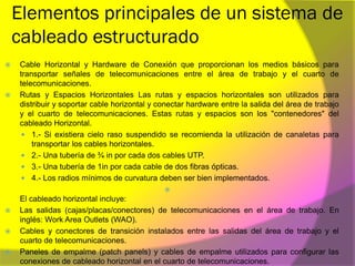 Elementos principales de un sistema de
    cableado estructurado
   Cable Horizontal y Hardware de Conexión que proporcionan los medios básicos para
    transportar señales de telecomunicaciones entre el área de trabajo y el cuarto de
    telecomunicaciones.
   Rutas y Espacios Horizontales Las rutas y espacios horizontales son utilizados para
    distribuir y soportar cable horizontal y conectar hardware entre la salida del área de trabajo
    y el cuarto de telecomunicaciones. Estas rutas y espacios son los "contenedores" del
    cableado Horizontal.
     1.- Si existiera cielo raso suspendido se recomienda la utilización de canaletas para
        transportar los cables horizontales.
     2.- Una tubería de ¾ in por cada dos cables UTP.
     3.- Una tubería de 1in por cada cable de dos fibras ópticas.
     4.- Los radios mínimos de curvatura deben ser bien implementados.
                                              
    El cableado horizontal incluye:
   Las salidas (cajas/placas/conectores) de telecomunicaciones en el área de trabajo. En
    inglés: Work Area Outlets (WAO).
   Cables y conectores de transición instalados entre las salidas del área de trabajo y el
    cuarto de telecomunicaciones.
   Paneles de empalme (patch panels) y cables de empalme utilizados para configurar las
    conexiones de cableado horizontal en el cuarto de telecomunicaciones.
 