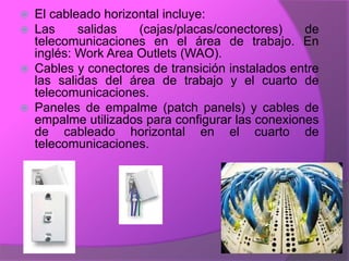    El cableado horizontal incluye:
   Las     salidas   (cajas/placas/conectores)    de
    telecomunicaciones en el área de trabajo. En
    inglés: Work Area Outlets (WAO).
   Cables y conectores de transición instalados entre
    las salidas del área de trabajo y el cuarto de
    telecomunicaciones.
   Paneles de empalme (patch panels) y cables de
    empalme utilizados para configurar las conexiones
    de cableado horizontal en el cuarto de
    telecomunicaciones.
 