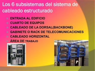 Los 6 subsistemas del sistema de
cableado estructurado
  ENTRADA AL EDIFICIO
  CUARTO DE EQUIPOS
  CABLEADO DE LA DORSAL(BACKBONE)
  GABINETE O RACK DE TELECOMUNICACIONES
  CABLEADO HORIZONTAL
  ÁREA DE TRABAJO
 