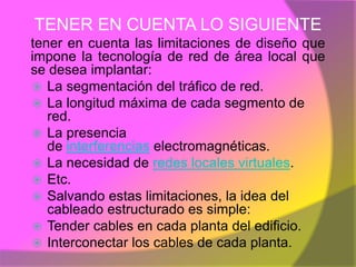 TENER EN CUENTA LO SIGUIENTE
tener en cuenta las limitaciones de diseño que
impone la tecnología de red de área local que
se desea implantar:
 La segmentación del tráfico de red.
 La longitud máxima de cada segmento de
   red.
 La presencia
   de interferencias electromagnéticas.
 La necesidad de redes locales virtuales.
 Etc.
 Salvando estas limitaciones, la idea del
   cableado estructurado es simple:
 Tender cables en cada planta del edificio.
 Interconectar los cables de cada planta.
 