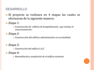 DESARROLLO
 El proyecto se realizara en 4 etapas las cuales se
  efectuaran de la siguiente manera:
 Etapa 1:
          Construcción de edificio de hospitalización , que incluye el
           estacionamiento .
   Etapa 2:
          Construcción del edificio administrativo en su totalidad.


   Etapa 3:
          Construcción del edificio L.A.C.
   Etapa 4:
          Remodelación y ampliación de el edificio existente.
 