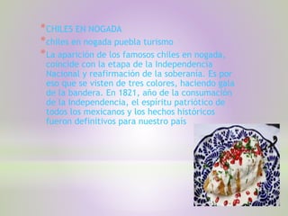 *CHILES EN NOGADA
*chiles en nogada puebla turismo
*La aparición de los famosos chiles en nogada,
coincide con la etapa de la Independencia
Nacional y reafirmación de la soberanía. Es por
eso que se visten de tres colores, haciendo gala
de la bandera. En 1821, año de la consumación
de la Independencia, el espíritu patriótico de
todos los mexicanos y los hechos históricos
fueron definitivos para nuestro país
 