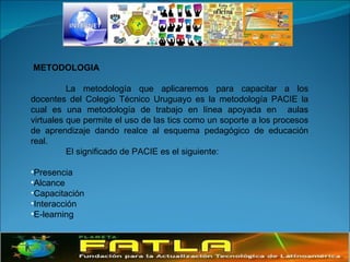 METODOLOGIA La metodología que aplicaremos para capacitar a los docentes del Colegio Técnico Uruguayo es la metodología PACIE la cual es una metodología de trabajo en línea apoyada en  aulas virtuales que permite el uso de las tics como un soporte a los procesos de aprendizaje dando realce al esquema pedagógico de educación real. El significado de PACIE es el siguiente: Presencia Alcance Capacitación Interacción E-learning   