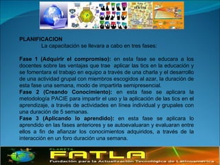PLANIFICACION La capacitación se llevara a cabo en tres fases: Fase 1 (Adquirir el compromiso):  en esta fase se educara a los docentes sobre las ventajas que trae  aplicar las tics en la educación y se fomentara el trabajo en equipo a través de una charla y el desarrollo de una actividad grupal con miembros escogidos al azar, la duración de esta fase una semana, modo de impartirla semipresencial. Fase 2 (Creando Conocimiento):  en esta fase se aplicara la metodología PACIE para impartir el uso y la aplicación de las tics en el aprendizaje, a través de actividades en línea individual y grupales con una duración de 5 semanas.  Fase 3 (Aplicando lo aprendido):  en esta fase se aplicara lo aprendido en las fases anteriores y se autoevaluaran y evaluaran entre ellos a fin de afianzar los conocimientos adquiridos, a través de la interacción en un foro duración una semana. 