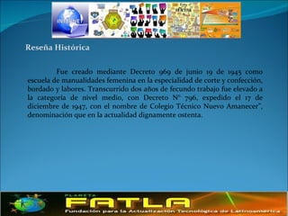 Reseña Histórica Fue creado mediante Decreto 969 de junio 19 de 1945 como escuela de manualidades femenina en la especialidad de corte y confección, bordado y labores. Transcurrido dos años de fecundo trabajo fue elevado a la categoría de nivel medio, con Decreto N° 796, expedido el 17 de diciembre de 1947, con el nombre de Colegio Técnico Nuevo Amanecer”, denominación que en la actualidad dignamente ostenta.  