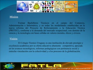 Misión Formar Bachilleres Técnicos en el campo del Comercio, Administración e Informática, y en todas las modalidades establecidas en la nueva reforma del Proyecto de Reforzamiento a la Educación Técnica (PRETEC), conforme a la demanda del mercado ocupacional, con domino de la ciencia y la tecnología con bases sólidas en valores morales, éticos y cívicos.  Visión El Colegio Técnico Uruguay es una institución de elevado prestigio y excelencia académica por su oferta educativa altamente  competitiva, apoyada en los avances tecnológicos, reformas pedagógicas con pertinencia social y estrecha vinculación con la colectividad y a los procesos de la globalización. 
