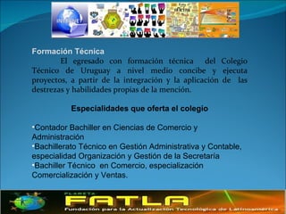 Formación Técnica  El egresado con formación técnica  del Colegio Técnico de Uruguay a nivel medio concibe y ejecuta proyectos, a partir de la integración y la aplicación de  las destrezas y habilidades propias de la mención.  Especialidades que oferta el colegio Contador Bachiller en Ciencias de Comercio y Administración  Bachillerato Técnico en Gestión Administrativa y Contable,  especialidad Organización y Gestión de la Secretaría Bachiller Técnico  en Comercio, especialización Comercialización y Ventas.  