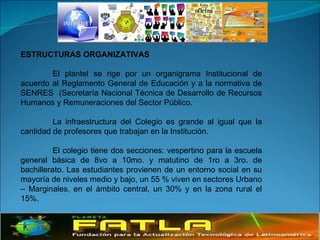 ESTRUCTURAS ORGANIZATIVAS   El plantel se rige por un organigrama Institucional de acuerdo al Reglamento General de Educación y a la normativa de SENRES  (Secretaría Nacional Técnica de Desarrollo de Recursos Humanos y Remuneraciones del Sector Público. La infraestructura del Colegio es grande al igual que la cantidad de profesores que trabajan en la Institución. El colegio tiene dos secciones: vespertino para la escuela general básica de 8vo a 10mo. y matutino de 1ro a 3ro. de bachillerato. Las estudiantes provienen de un entorno social en su mayoría de niveles medio y bajo, un 55 % viven en sectores Urbano – Marginales, en el ámbito central, un 30% y en la zona rural el 15%. 