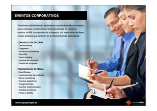 EVENTOS CORPORATIVOS

 Diseñamos, planificamos y ponemos en marcha todo tipo de eventos
 para empresas e instituciones, teniendo siempre en mente el
 objetivo, el ROI, la originalidad y el impacto, y la importancia de llevar
 a cabo acciones que perduren en la memoria de los participante.

 COMUNICACIÓN INTERNA
  Convenciones
  Congresos
  Juntas de accionistas
  Kick Offs
  Team building
  Eventos de incentivo
  Fiestas de empresa

 COMUNICACIÓN EXTERNA
  Road Shows
  Lanzamientos de producto
  Street marketing
  Eventos deportivos
  Inauguraciones
  Eventos institucionales
  Ruedas de prensa
  Ferias y stands



www.equipokapta.es
 