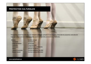 PROYECTOS CULTURALES




  Trabajamos desde hace 20 años con entidades públicas y privadas en la creación y desarrollo de proyectos culturales de
  todo tipo a nivel nacional, desde pequeñas acciones a grandes producciones y festivales.

   Música:                      Gestión cultural
   - Conciertos                 Exposiciones
   - Ciclos temáticos           Homenajes
   - Festivales                 Presentaciones
   - Concursos                  Conferencias y seminarios
   - Ópera                      Salones temáticos
   - Talleres musicales         Eventos solidarios y de RSC
   - Master classes             Eventos medioambientales




www.equipokapta.es
 