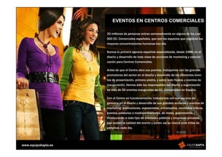 EVENTOS EN CENTROS COMERCIALES

                     30 millones de personas entran semanalmente en alguno de los casi
                     500 CC. Comerciales españoles, que son los espacios que registran las
                     mayores concentraciones humanas hoy día.

                     Somos la primera agencia española especializada, desde 1988, en el
                     diseño y desarrollo de toda clase de acciones de marketing y comuni-
                     cación para Centros Comerciales.

                     Antes de que el Centro abra sus puertas, trabajamos con las grandes
                     promotoras del sector en el diseño y desarrollo de los diferentes even-
                     tos de presentación, primera piedra, y sobre todo fiestas y eventos de
                     inauguración. Hemos sido los responsables del diseño y organización
                     de más de 50 eventos inaugurales de CC. Comerciales en España.

                     Con el Centro en funcionamiento, trabajamos con sus equipos de
                     gerencia en el diseño y desarrollo de sus grandes acciones y eventos de
                     marketing: promociones, exposiciones, aniversarios, recorridos lúdicos,
                     eventos solidarios o medioambientales, de moda, gastronomía...
                     Involucrando a todo tipo de entidades públicas y empresas privadas,
                     que avalan la calidad del evento y ponen así su marca ante miles de
                     personas cada día.




www.equipokapta.es
 