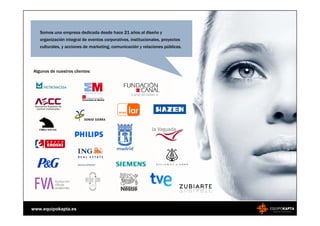 Somos una empresa dedicada desde hace 21 años al diseño y
   organización integral de eventos corporativos, institucionales, proyectos
   culturales, y acciones de marketing, comunicación y relaciones públicas.




Algunos de nuestros clientes:




www.equipokapta.es
 
