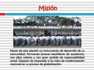 Hacer de este plantel un instrumento de desarrollo de su
comunidad, formando jóvenes bachilleres de excelencia,
con altos valores y con gran sentido de responsabilidad
social. Capaces de responder a los retos de modernización
nacional en su proceso de globalización.
Misión
 