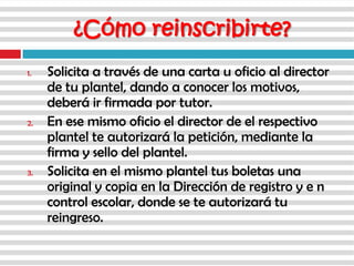 1. Solicita a través de una carta u oficio al director
de tu plantel, dando a conocer los motivos,
deberá ir firmada por tutor.
2. En ese mismo oficio el director de el respectivo
plantel te autorizará la petición, mediante la
firma y sello del plantel.
3. Solicita en el mismo plantel tus boletas una
original y copia en la Dirección de registro y e n
control escolar, donde se te autorizará tu
reingreso.
¿Cómo reinscribirte?
 
