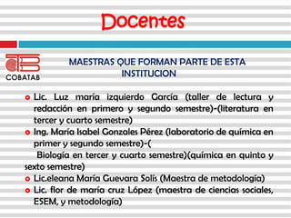Docentes
MAESTRAS QUE FORMAN PARTE DE ESTA
INSTITUCION
 Lic. Luz maría izquierdo García (taller de lectura y
redacción en primero y segundo semestre)-(literatura en
tercer y cuarto semestre)
 Ing. María Isabel Gonzales Pérez (laboratorio de química en
primer y segundo semestre)-(
Biología en tercer y cuarto semestre)(química en quinto y
sexto semestre)
 Lic.eleana María Guevara Solís (Maestra de metodología)
 Lic. flor de maría cruz López (maestra de ciencias sociales,
ESEM, y metodología)
 