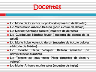  Lic. María de los santos mayo Osorio (maestra de filosofía)
 Lic. Yara maría medina Beltrán (para escolar de dibujo)
 Lic. Marinet Santiago carreta( maestra de derecho)
 Lic. Guadalupe Sánchez Javier ( maestra de ciencia de la
salud)
 Lic. María Isabel valencia duran (maestra de ética y valores
e historia de México)
 Lic. Claudia Elena Vásquez Beltrán (maestra de
administración turística)
 Lic. Teresita de Jesús torres Pérez (maestra de ética y
valores)
 Lic. María Antonia muñoz salas (maestra de ingles)
Docentes
 