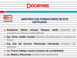 MAESTROS QUE FORMAN PARTE DE ESTA
INSTITUCION
 Arquitecto Héctor enrique Vásquez carillo (maestro de
arquitectura, física y matemáticas)
 Ing. Carlos castillo ovando (maestro de laboratorio, maestro de
física.)
 Ing. José del Carmen Hernández Hernández (maestro de
química)
 Lic. Francis hidalgo notario (maestro de contabilidad)
 Lic. Moisés y Navarrete (maestro de orientación)
Docentes
 