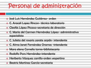 Personal de administración
 José Luis Hernández Gutiérrez- orden
 C. Araceli Lopez Rincon- técnico laboratorio
 Cleofás López Picasso-secretaria de dirección
 C. María del Carmen Hernández López- administrativo
especialista
 C. Julieta del rosario zarate arpáis- intendente
 C. Alma Janet Fernández Oramas -intendente
 Mara elena Cornelio torres-bibliotecaria
 Rodolfo Pons Hernández-intendente
 Heriberto Vázquez carrillo-orden vespertino
 Beatriz Martínez García-secretaria
 
