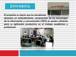 Informática
El propósito es lograr que los estudiantes
alcancen un entendimiento, comprensión de las tecnologías
de la información y comunicación (TICS) en grado suficiente
para su aplicación productiva en el trabajo académico y
profesional.
 