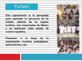 Esta capacitación es la apropiada
para aprender la estructura de los
hoteles, además de los lugares
turísticos mas importantes de México
y en particular cada estado de
nuestra república.
Presentan a lo largo de la
capacitación muestras pedagógicas,
gastronómicas, etc..
Turismo
 