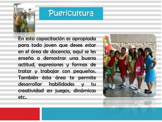En esta capacitación es apropiada
para todo joven que desee estar
en el área de docencia, aquí se les
enseña a demostrar una buena
actitud, expresiones y formas de
tratar y trabajar con pequeños.
También ésta área te permite
desarrollar habilidades y tu
creatividad en juegos, dinámicas
etc..
Puericultura
 