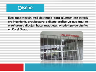 Esta capacitación está destinada para alumnos con interés
en: ingeniería, arquitectura o diseño grafico ya que aquí se
enseñaran a dibujar, hacer maquetas, y todo tipo de diseños
en Corel Draw.
Diseño
 