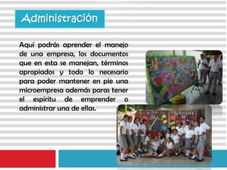 Aquí podrás aprender el manejo
de una empresa, los documentos
que en esta se manejan, términos
apropiados y todo lo necesario
para poder mantener en pie una
microempresa además paras tener
el espíritu de emprender o
administrar una de ellas.
Administración
 