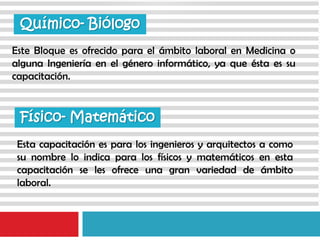 Este Bloque es ofrecido para el ámbito laboral en Medicina o
alguna Ingeniería en el género informático, ya que ésta es su
capacitación.
Químico- Biólogo
Esta capacitación es para los ingenieros y arquitectos a como
su nombre lo indica para los físicos y matemáticos en esta
capacitación se les ofrece una gran variedad de ámbito
laboral.
Físico- Matemático
 