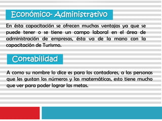En ésta capacitación se ofrecen muchas ventajas ya que se
puede tener o se tiene un campo laboral en el área de
administración de empresas, ésta va de la mano con la
capacitación de Turismo.
Económico- Administrativo
A como su nombre lo dice es para los contadores, a las personas
que les gustan los números y las matemáticas, esto tiene mucho
que ver para poder lograr las metas.
Contabilidad
 
