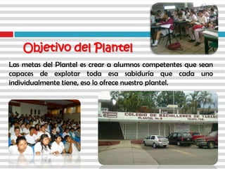 Las metas del Plantel es crear a alumnos competentes que sean
capaces de explotar toda esa sabiduría que cada uno
individualmente tiene, eso lo ofrece nuestro plantel.
Objetivo del Plantel
 
