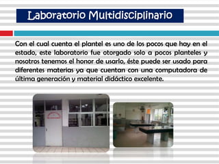 Con el cual cuenta el plantel es uno de los pocos que hay en el
estado, este laboratorio fue otorgado solo a pocos planteles y
nosotros tenemos el honor de usarlo, éste puede ser usado para
diferentes materias ya que cuentan con una computadora de
última generación y material didáctico excelente.
Laboratorio Multidisciplinario
 