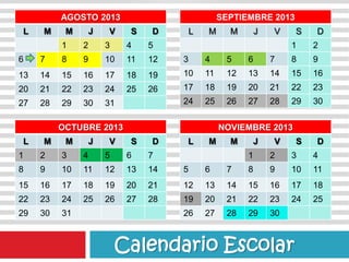 AGOSTO 2013
L M M J V S D
1 2 3 4 5
6 7 8 9 10 11 12
13 14 15 16 17 18 19
20 21 22 23 24 25 26
27 28 29 30 31
SEPTIEMBRE 2013
L M M J V S D
1 2
3 4 5 6 7 8 9
10 11 12 13 14 15 16
17 18 19 20 21 22 23
24 25 26 27 28 29 30
OCTUBRE 2013
L M M J V S D
1 2 3 4 5 6 7
8 9 10 11 12 13 14
15 16 17 18 19 20 21
22 23 24 25 26 27 28
29 30 31
NOVIEMBRE 2013
L M M J V S D
1 2 3 4
5 6 7 8 9 10 11
12 13 14 15 16 17 18
19 20 21 22 23 24 25
26 27 28 29 30
Calendario Escolar
 