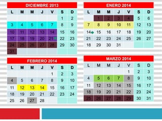 DICIEMBRE 2013
L M M J V S D
1 2
3 4 5 6 7 8 9
10 11 12 13 14 15 16
17 18 19 20 21 22 23
24 25 26 27 28 29 30
31
ENERO 2014
L M M J V S D
1 2 3 4 5 6
7 8 9 10 11 12 13
14 15 16 17 18 19 20
21 22 23 24 25 26 27
18 29 30 31
FEBRERO 2014
L M M J V S D
1 2 3
4 5 6 7 8 9 10
11 12 13 14 15 16 17
18 19 20 21 22 23 24
25 26 27 28
MARZO 2014
L M M J V S D
1 2 3
4 5 6 7 8 9 10
11 12 13 14 15 16 17
18 19 20 21 22 23 24
25 26 27 28 29 30 31
 