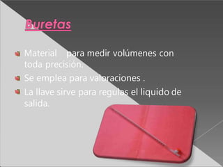 Material para medir volúmenes con
toda precisión.
Se emplea para valoraciones .
La llave sirve para regulas el liquido de
salida.
 