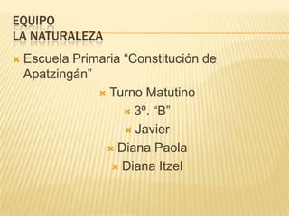 EQUIPO
LA NATURALEZA
   Escuela Primaria “Constitución de
    Apatzingán”
                 Turno Matutino

                      3º. “B”

                      Javier

                  Diana Paola

                   Diana Itzel
 