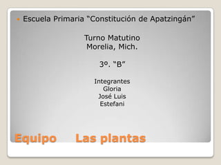    Escuela Primaria “Constitución de Apatzingán”

                    Turno Matutino
                     Morelia, Mich.

                        3º. “B”

                      Integrantes
                         Gloria
                       José Luis
                        Estefani




Equipo           Las plantas
 