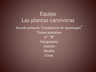 Equipo
    Las plantas carnívoras
Escuela primaria “Constitución de Apatzingán”
              Turno matutino
                  3º. “B”
                Integrantes
                  Jazmín
                  Sandra
                   Cesar
 
