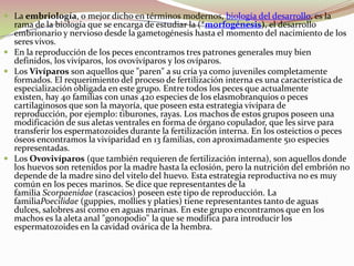 La embriología, o mejor dicho en términos modernos, biología del desarrollo, es la rama de la biología que se encarga de estudiar la (*morfogénesis), el desarrollo embrionario y nervioso desde la gametogénesis hasta el momento del nacimiento de los seres vivos.En la reproducción de los peces encontramos tres patrones generales muy bien definidos, los vivíparos, los ovovivíparos y los ovíparos.Los Vivíparos son aquellos que "paren" a su cría ya como juveniles completamente formados. El requerimiento del proceso de fertilización interna es una característica de especialización obligada en este grupo. Entre todos los peces que actualmente existen, hay 40 familias con unas 420 especies de los elasmobranquios o peces cartilaginosos que son la mayoría, que poseen esta estrategia vivípara de reproducción, por ejemplo: tiburones, rayas. Los machos de estos grupos poseen una modificación de sus aletas ventrales en forma de órgano copulador, que les sirve para transferir los espermatozoides durante la fertilización interna. En los osteictios o peces óseos encontramos la viviparidad en 13 familias, con aproximadamente 510 especies representadas.Los Ovovivíparos (que también requieren de fertilización interna), son aquellos donde los huevos son retenidos por la madre hasta la eclosión, pero la nutrición del embrión no depende de la madre sino del vitelo del huevo. Esta estrategia reproductiva no es muy común en los peces marinos. Se dice que representantes de la familia Scorpaenidae (rascacios) poseen este tipo de reproducción. La familiaPoecilidae (guppies, mollies y platies) tiene representantes tanto de aguas dulces, salobres así como en aguas marinas. En este grupo encontramos que en los machos es la aleta anal "gonopodio" la que se modifica para introducir los espermatozoides en la cavidad ovárica de la hembra.